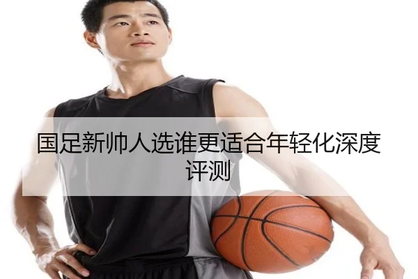 国足新帅人选谁更适合年轻化深度评测